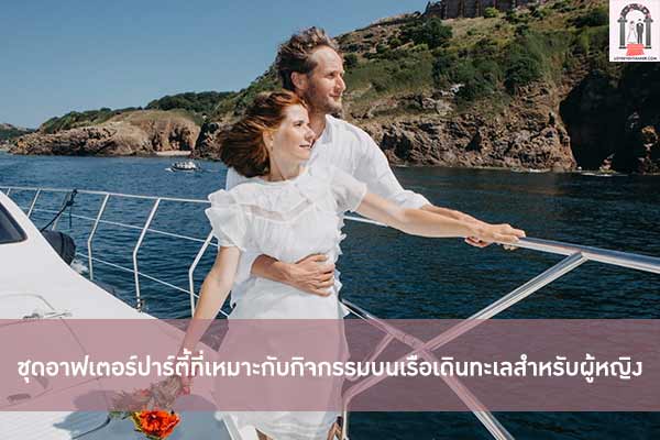 ชุดอาฟเตอร์ปาร์ตี้ที่เหมาะกับกิจกรรมบนเรือเดินทะเลสำหรับผู้หญิง
